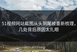 51视频网站截图从头到尾被重新梳理，几处背后原因太扎眼