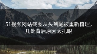 51视频网站截图从头到尾被重新梳理，几处背后原因太扎眼