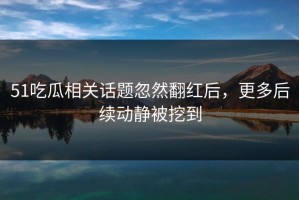 51吃瓜相关话题忽然翻红后，更多后续动静被挖到