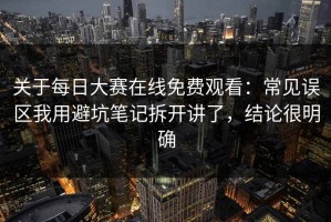 关于每日大赛在线免费观看：常见误区我用避坑笔记拆开讲了，结论很明确