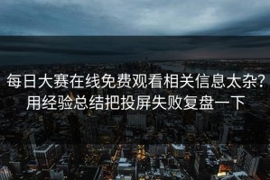 每日大赛在线免费观看相关信息太杂？用经验总结把投屏失败复盘一下