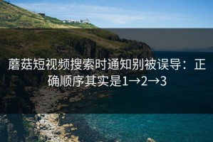 蘑菇短视频搜索时通知别被误导：正确顺序其实是1→2→3