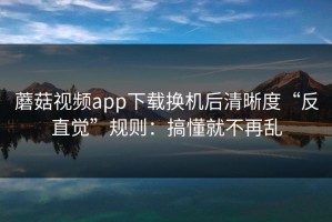 蘑菇视频app下载换机后清晰度“反直觉”规则：搞懂就不再乱
