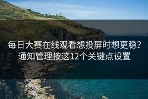 每日大赛在线观看想投屏时想更稳？通知管理按这12个关键点设置
