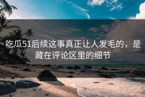 吃瓜51后续这事真正让人发毛的，是藏在评论区里的细节