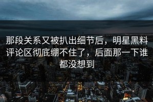 那段关系又被扒出细节后，明星黑料评论区彻底绷不住了，后面那一下谁都没想到