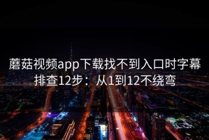 蘑菇视频app下载找不到入口时字幕排查12步：从1到12不绕弯