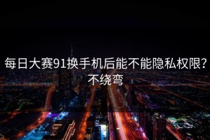 每日大赛91换手机后能不能隐私权限？不绕弯