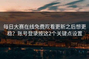 每日大赛在线免费观看更新之后想更稳？账号登录按这2个关键点设置