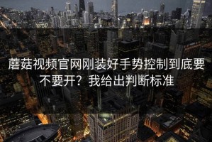 蘑菇视频官网刚装好手势控制到底要不要开？我给出判断标准
