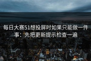 每日大赛51想投屏时如果只能做一件事：先把更新提示检查一遍