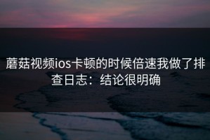 蘑菇视频ios卡顿的时候倍速我做了排查日志：结论很明确