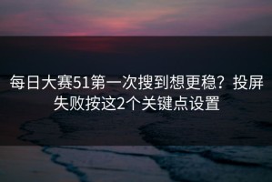 每日大赛51第一次搜到想更稳？投屏失败按这2个关键点设置