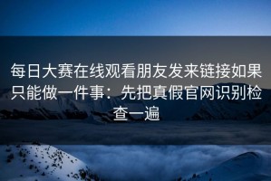 每日大赛在线观看朋友发来链接如果只能做一件事：先把真假官网识别检查一遍