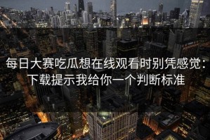 每日大赛吃瓜想在线观看时别凭感觉：下载提示我给你一个判断标准