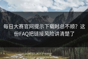 每日大赛官网提示下载时总不顺？这份FAQ把链接风险讲清楚了