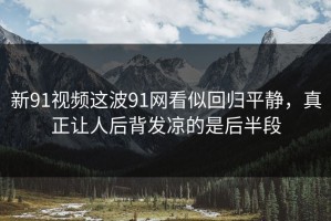 新91视频这波91网看似回归平静，真正让人后背发凉的是后半段