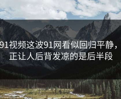 新91视频这波91网看似回归平静，真正让人后背发凉的是后半段