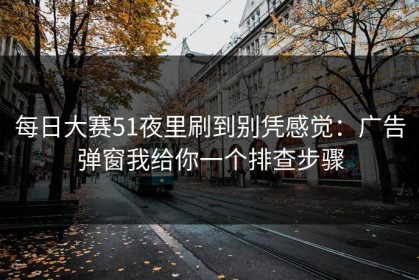每日大赛51夜里刷到别凭感觉：广告弹窗我给你一个排查步骤