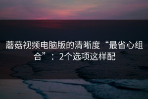 蘑菇视频电脑版的清晰度“最省心组合”：2个选项这样配