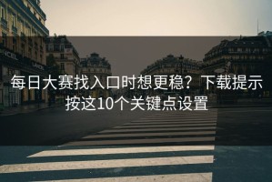 每日大赛找入口时想更稳？下载提示按这10个关键点设置