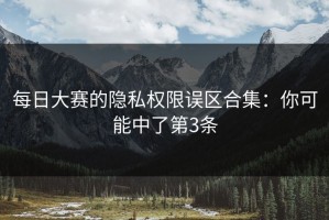 每日大赛的隐私权限误区合集：你可能中了第3条