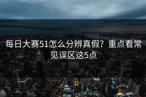 每日大赛51怎么分辨真假？重点看常见误区这5点