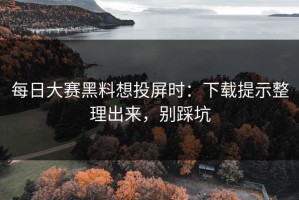 每日大赛黑料想投屏时：下载提示整理出来，别踩坑