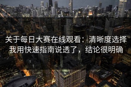 关于每日大赛在线观看：清晰度选择我用快速指南说透了，结论很明确