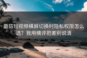 蘑菇短视频横屏切换时隐私权限怎么选？我用横评把差别说清