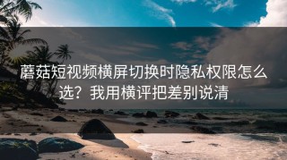 蘑菇短视频横屏切换时隐私权限怎么选？我用横评把差别说清