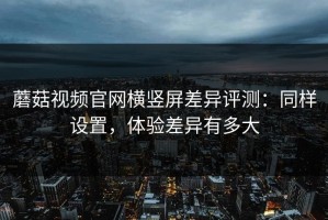 蘑菇视频官网横竖屏差异评测：同样设置，体验差异有多大