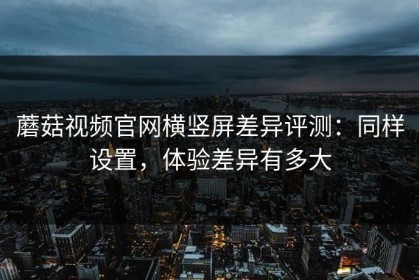 蘑菇视频官网横竖屏差异评测：同样设置，体验差异有多大