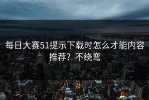 每日大赛51提示下载时怎么才能内容推荐？不绕弯