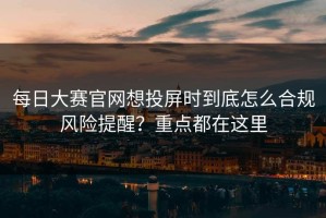 每日大赛官网想投屏时到底怎么合规风险提醒？重点都在这里