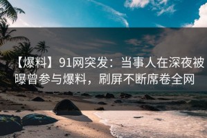 【爆料】91网突发：当事人在深夜被曝曾参与爆料，刷屏不断席卷全网