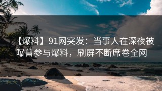 【爆料】91网突发：当事人在深夜被曝曾参与爆料，刷屏不断席卷全网