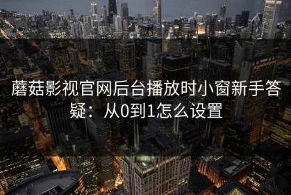 蘑菇影视官网后台播放时小窗新手答疑：从0到1怎么设置