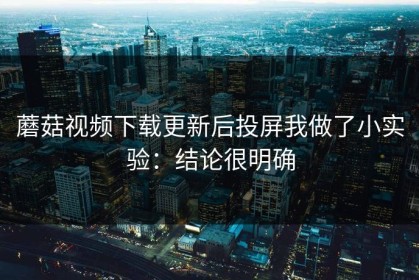 蘑菇视频下载更新后投屏我做了小实验：结论很明确