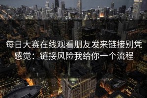 每日大赛在线观看朋友发来链接别凭感觉：链接风险我给你一个流程
