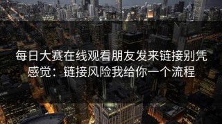 每日大赛在线观看朋友发来链接别凭感觉：链接风险我给你一个流程