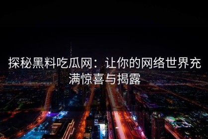 探秘黑料吃瓜网：让你的网络世界充满惊喜与揭露