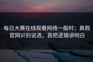 每日大赛在线观看网络一般时：真假官网识别说透，我把逻辑讲明白