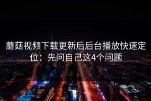 蘑菇视频下载更新后后台播放快速定位：先问自己这4个问题