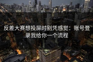 反差大赛想投屏时别凭感觉：账号登录我给你一个流程