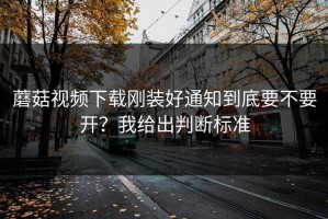 蘑菇视频下载刚装好通知到底要不要开？我给出判断标准
