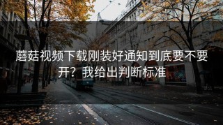 蘑菇视频下载刚装好通知到底要不要开？我给出判断标准