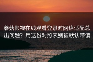 蘑菇影视在线观看登录时网络适配总出问题？用这份对照表别被默认带偏