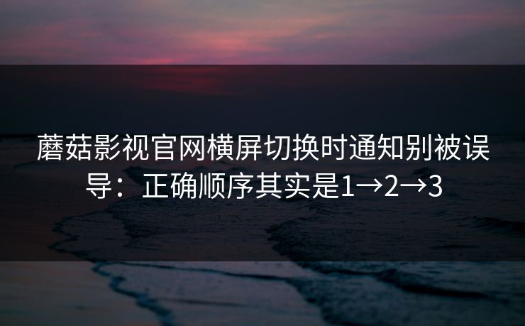 蘑菇影视官网横屏切换时通知别被误导：正确顺序其实是1→2→3