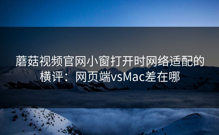 蘑菇视频官网小窗打开时网络适配的横评：网页端vsMac差在哪